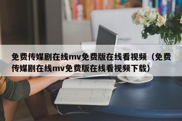 免费传媒剧在线mv免费版在线看视频（免费传媒剧在线mv免费版在线看视频下载）