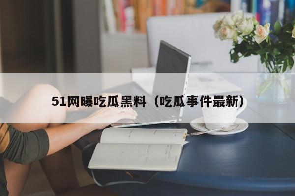 51网曝吃瓜黑料（吃瓜事件最新）