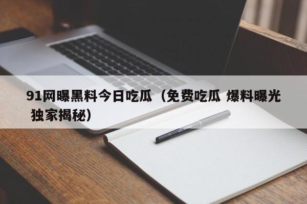 91网曝黑料今日吃瓜（免费吃瓜 爆料曝光 独家揭秘）
