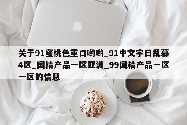 关于91蜜桃色重口哟哟_91中文字日乱幕4区_国精产品一区亚洲_99国精产品一区一区的信息