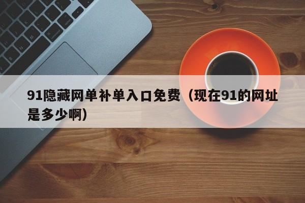 91隐藏网单补单入口免费（现在91的网址是多少啊）
